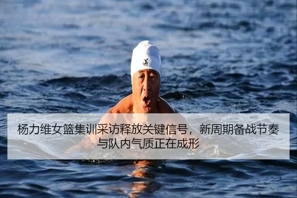 杨力维女篮集训采访释放关键信号，新周期备战节奏与队内气质正在成形